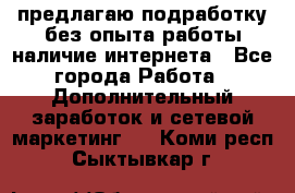 предлагаю подработку без опыта работы,наличие интернета - Все города Работа » Дополнительный заработок и сетевой маркетинг   . Коми респ.,Сыктывкар г.